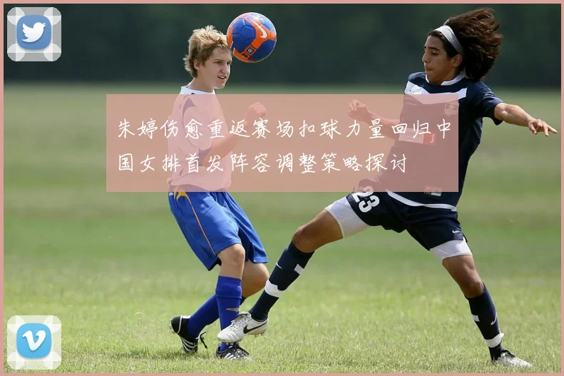 朱婷伤愈重返赛场扣球力量回归中国女排首发阵容调整策略探讨