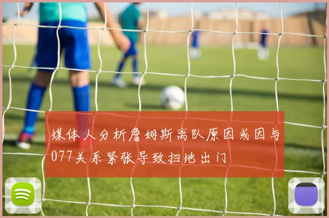 媒体人分析詹姆斯离队原因或因与077关系紧张导致扫地出门