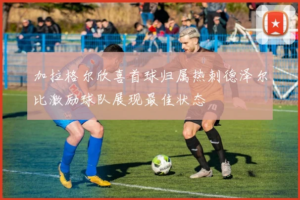 加拉格尔欣喜首球归属热刺德泽尔比激励球队展现最佳状态