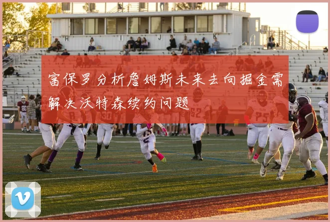 富保罗分析詹姆斯未来去向掘金需解决沃特森续约问题
