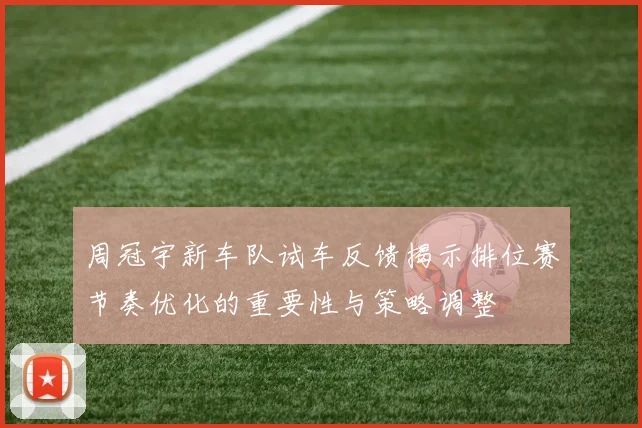 周冠宇新车队试车反馈揭示排位赛节奏优化的重要性与策略调整