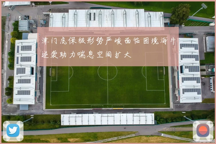 津门虎保级形势严峻面临困境海牛逆袭助力喘息空间扩大