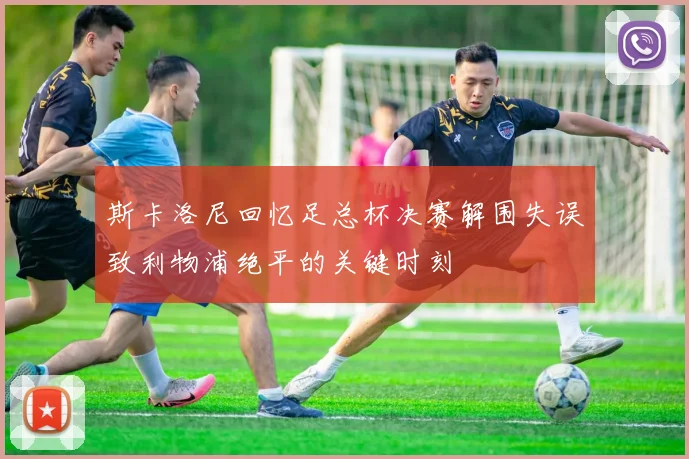 斯卡洛尼回忆足总杯决赛解围失误致利物浦绝平的关键时刻