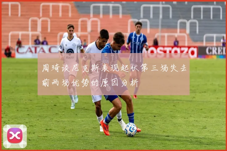 周琦谈尼克斯表现起伏第三场失去前两场优势的原因分析
