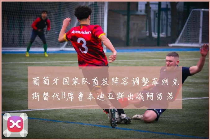 葡萄牙国家队首发阵容调整菲利克斯替代B席鲁本迪亚斯出战阿劳若