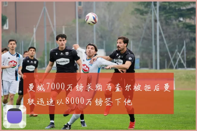 曼城7000万镑求购马奎尔被拒后曼联迅速以8000万镑签下他