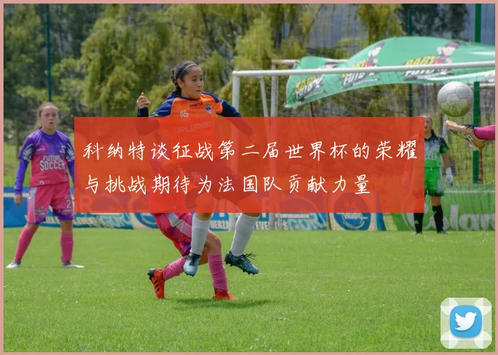 科纳特谈征战第二届世界杯的荣耀与挑战期待为法国队贡献力量