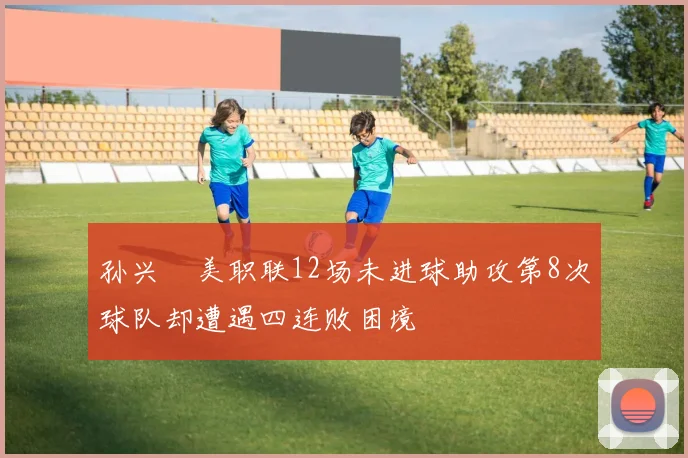 孙兴慜美职联12场未进球助攻第8次球队却遭遇四连败困境