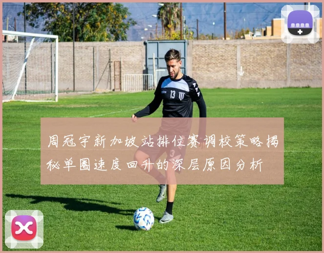 周冠宇新加坡站排位赛调校策略揭秘单圈速度回升的深层原因分析