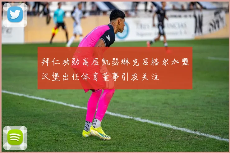 拜仁功勋高层凯瑟琳克吕格尔加盟汉堡出任体育董事引发关注
