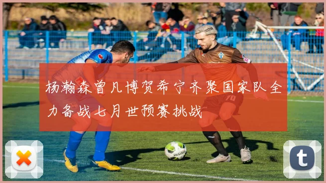 杨瀚森曾凡博贺希宁齐聚国家队全力备战七月世预赛挑战