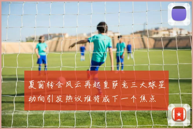 夏窗转会风云再起皇萨竞三大球星动向引发热议谁将成下一个焦点