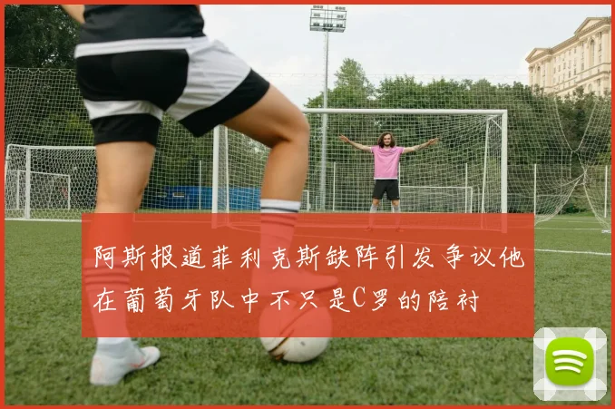 阿斯报道菲利克斯缺阵引发争议他在葡萄牙队中不只是C罗的陪衬