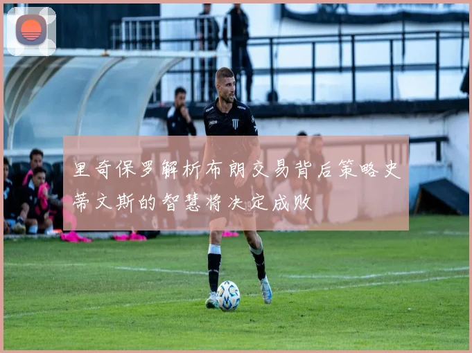里奇保罗解析布朗交易背后策略史蒂文斯的智慧将决定成败