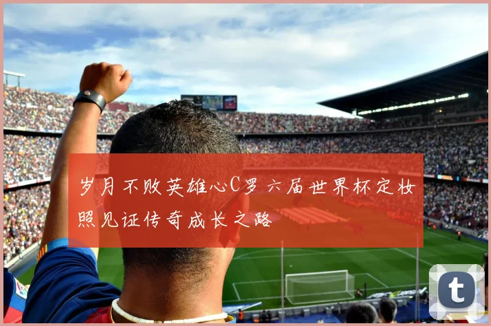 岁月不败英雄心C罗六届世界杯定妆照见证传奇成长之路