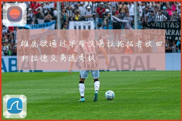 雄鹿欲通过字母交易拉拢拓者收回利拉德交易选秀权