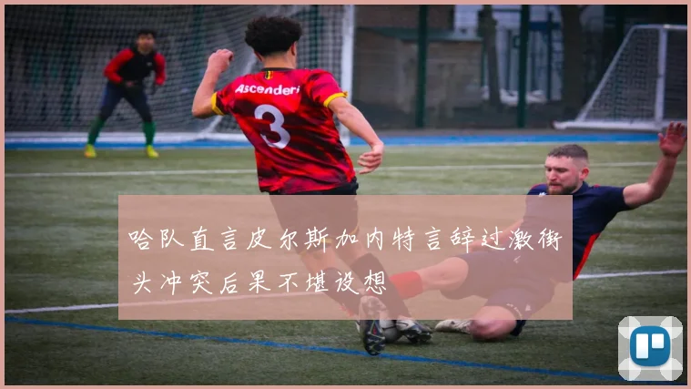 哈队直言皮尔斯加内特言辞过激街头冲突后果不堪设想