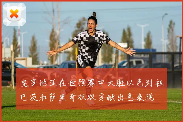 克罗地亚在世预赛中大胜以色列祖巴茨和萨里奇双双贡献出色表现