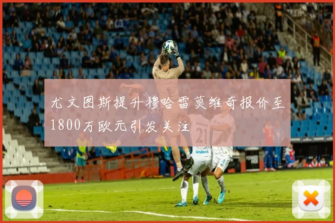 尤文图斯提升穆哈雷莫维奇报价至1800万欧元引发关注