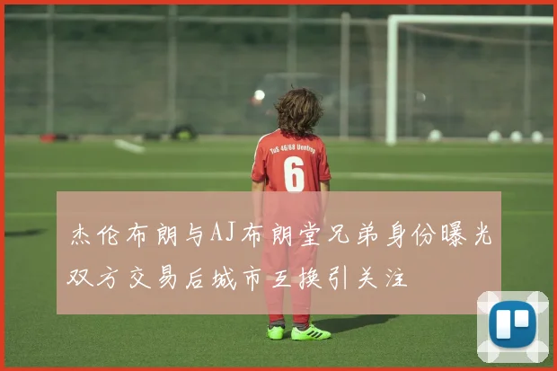 杰伦布朗与AJ布朗堂兄弟身份曝光双方交易后城市互换引关注